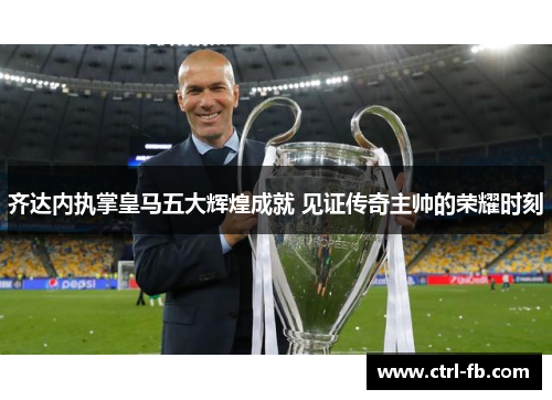 齐达内执掌皇马五大辉煌成就 见证传奇主帅的荣耀时刻