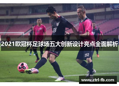 2021欧冠杯足球场五大创新设计亮点全面解析