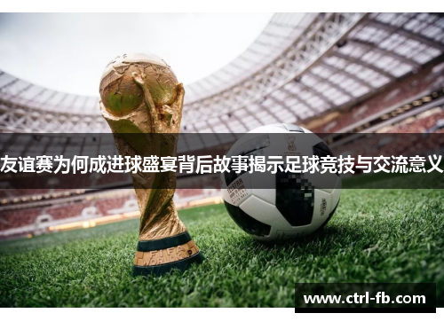 友谊赛为何成进球盛宴背后故事揭示足球竞技与交流意义