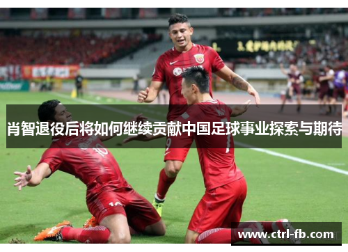 肖智退役后将如何继续贡献中国足球事业探索与期待