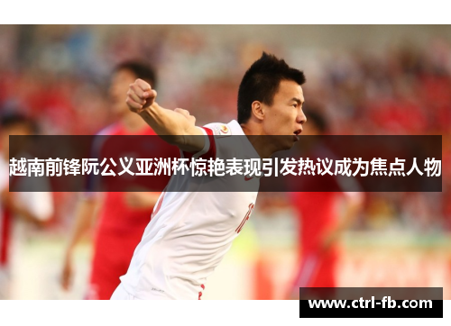 越南前锋阮公义亚洲杯惊艳表现引发热议成为焦点人物