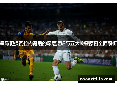 皇马更换瓦拉内背后的深层逻辑与五大关键原因全面解析
