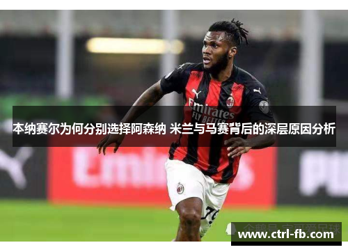 本纳赛尔为何分别选择阿森纳 米兰与马赛背后的深层原因分析