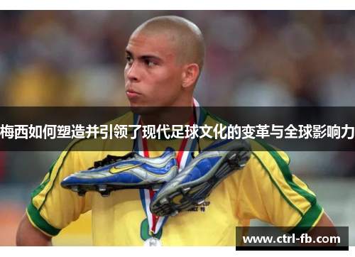梅西如何塑造并引领了现代足球文化的变革与全球影响力