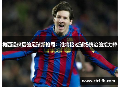 梅西退役后的足球新格局：谁将接过球场统治的接力棒