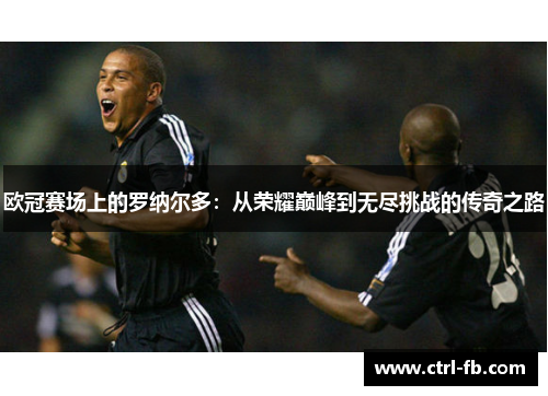 欧冠赛场上的罗纳尔多:从荣耀巅峰到无尽挑战的传奇之路 欧冠赛场上的罗纳尔多:从荣耀巅峰到无尽挑战的传奇之路