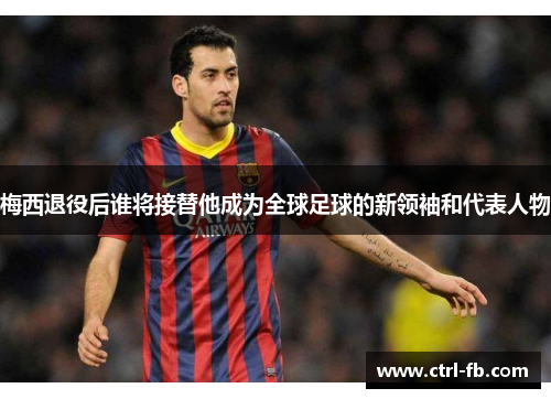 梅西退役后谁将接替他成为全球足球的新领袖和代表人物 梅西退役后谁将接替他成为全球足球的新领袖和代表人物