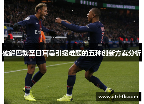 破解巴黎圣日耳曼引援难题的五种创新方案分析 破解巴黎圣日耳曼引援难题的五种创新方案分析