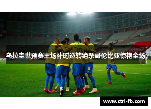 乌拉圭世预赛主场补时逆转绝杀哥伦比亚惊艳全场