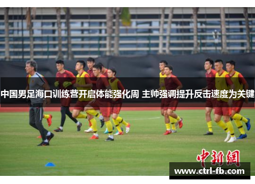 中国男足海口训练营开启体能强化周 主帅强调提升反击速度为关键