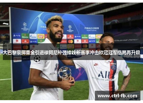 大巴黎豪掷重金引进穆阿尼补强锋线新赛季冲击欧冠冠军格局再升级 大巴黎豪掷重金引进穆阿尼补强锋线新赛季冲击欧冠冠军格局再升级