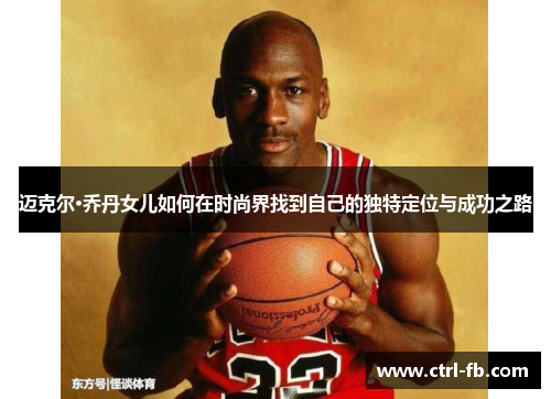 迈克尔·乔丹女儿如何在时尚界找到自己的独特定位与成功之路