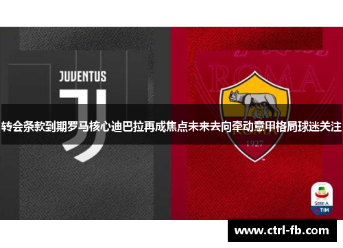 转会条款到期罗马核心迪巴拉再成焦点未来去向牵动意甲格局球迷关注
