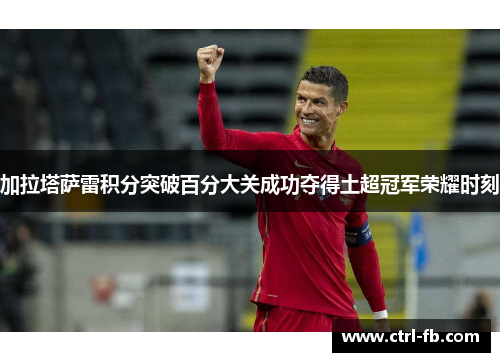 加拉塔萨雷积分突破百分大关成功夺得土超冠军荣耀时刻