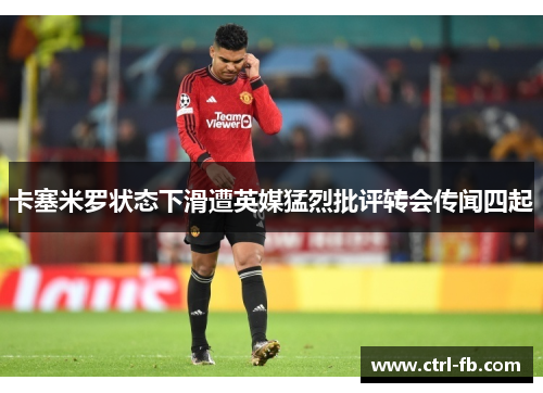 卡塞米罗状态下滑遭英媒猛烈批评转会传闻四起 卡塞米罗状态下滑遭英媒猛烈批评转会传闻四起