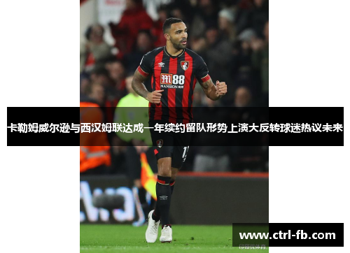 卡勒姆威尔逊与西汉姆联达成一年续约留队形势上演大反转球迷热议未来