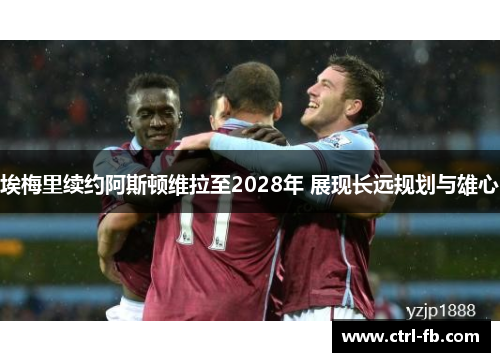 埃梅里续约阿斯顿维拉至2028年 展现长远规划与雄心